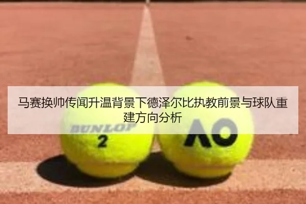 马赛换帅传闻升温背景下德泽尔比执教前景与球队重建方向分析