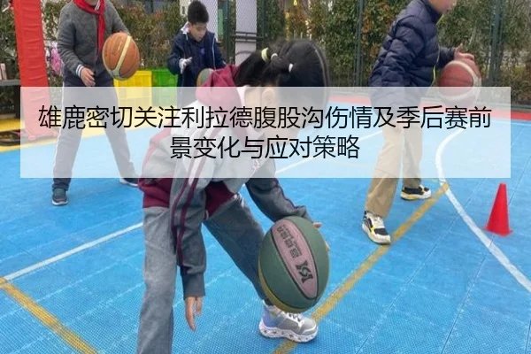 雄鹿密切关注利拉德腹股沟伤情及季后赛前景变化与应对策略