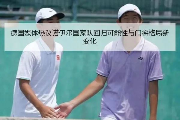 德国媒体热议诺伊尔国家队回归可能性与门将格局新变化